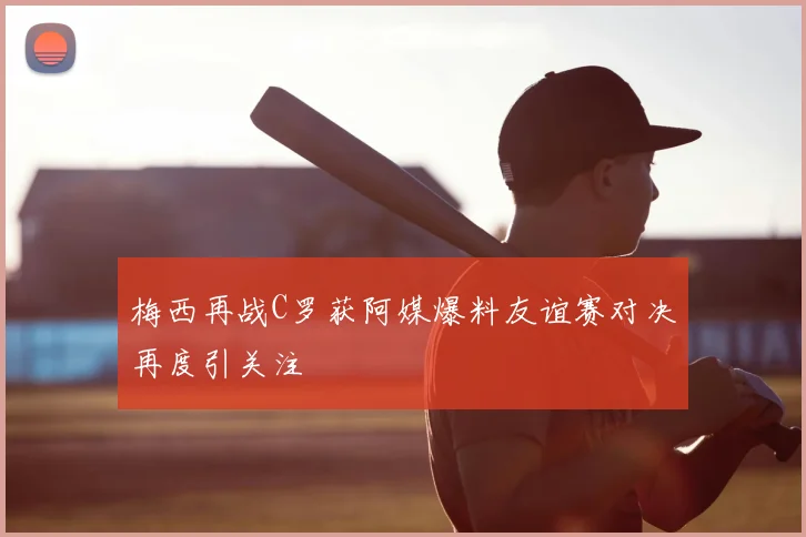 梅西再战C罗获阿媒爆料友谊赛对决再度引关注