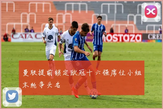 曼联提前锁定欧冠十六强席位小组末轮争头名
