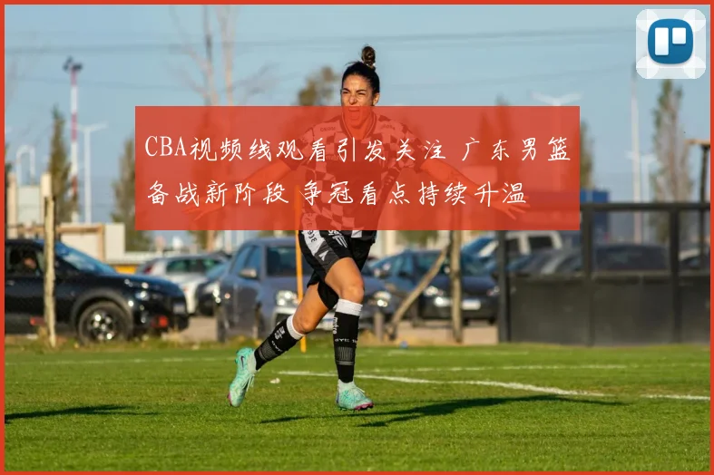 CBA视频线观看引发关注 广东男篮备战新阶段 争冠看点持续升温