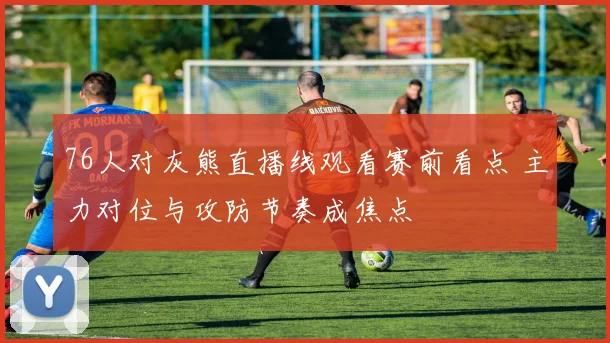 76人对灰熊直播线观看赛前看点 主力对位与攻防节奏成焦点