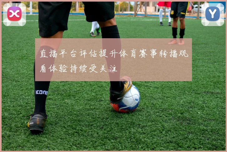 直播平台评估提升体育赛事转播观看体验持续受关注