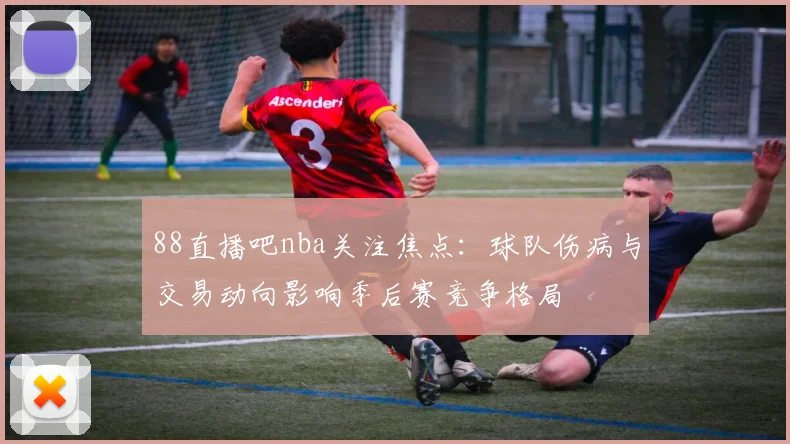88直播吧nba关注焦点：球队伤病与交易动向影响季后赛竞争格局