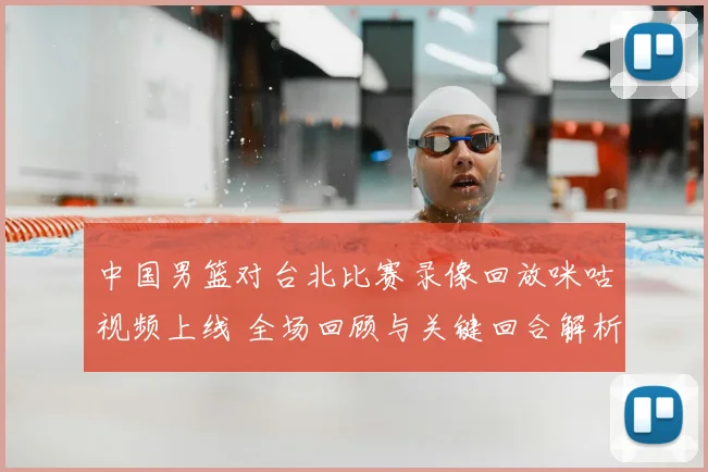 中国男篮对台北比赛录像回放咪咕视频上线 全场回顾与关键回合解析