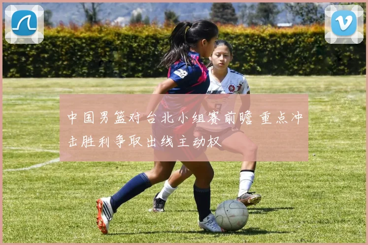 中国男篮对台北小组赛前瞻 重点冲击胜利争取出线主动权