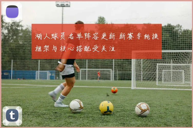 湖人球员名单阵容更新 新赛季轮换框架与核心搭配受关注