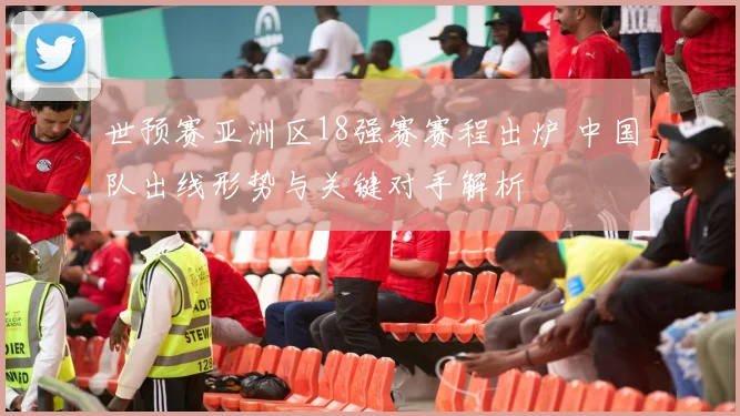 世预赛亚洲区18强赛赛程出炉 中国队出线形势与关键对手解析