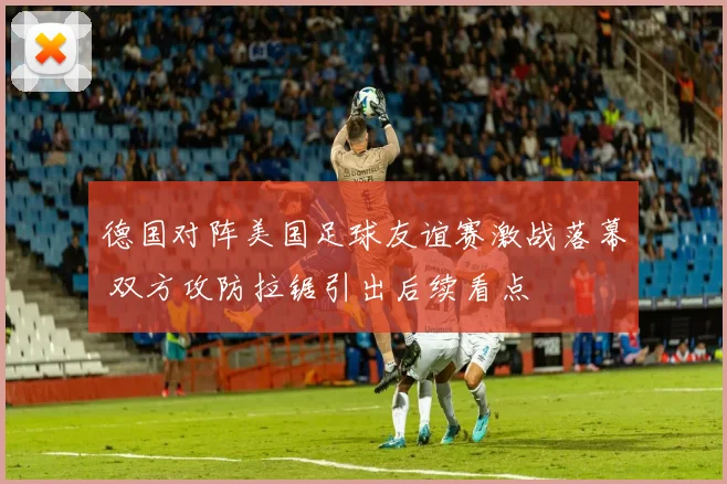 德国对阵美国足球友谊赛激战落幕 双方攻防拉锯引出后续看点