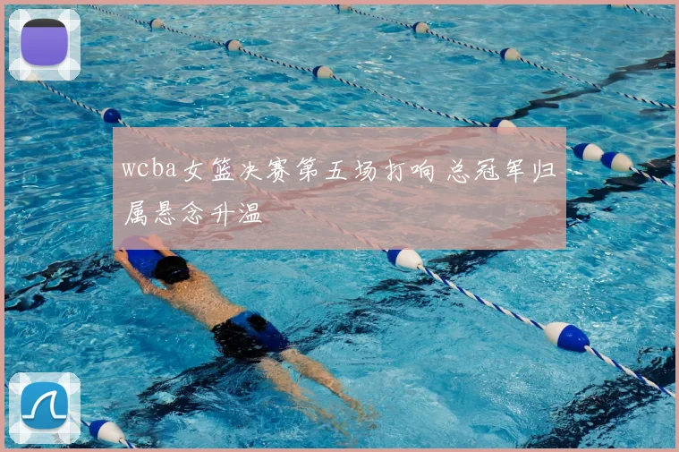 wcba女篮决赛第五场打响 总冠军归属悬念升温