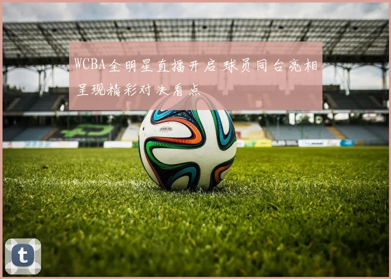 WCBA全明星直播开启 球员同台亮相呈现精彩对决看点