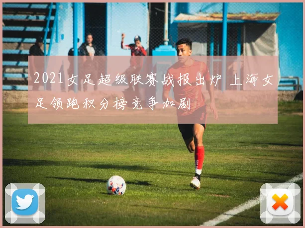 2021女足超级联赛战报出炉 上海女足领跑积分榜竞争加剧