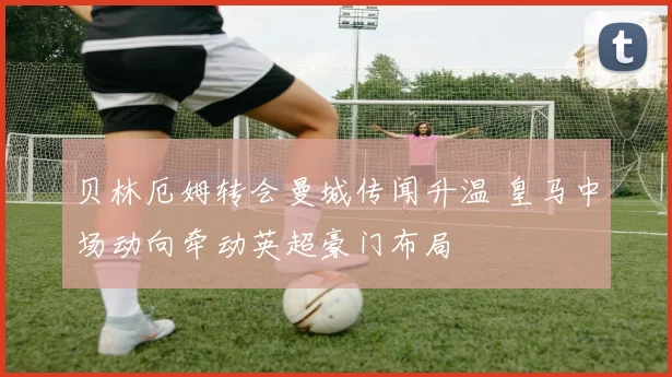 贝林厄姆转会曼城传闻升温 皇马中场动向牵动英超豪门布局