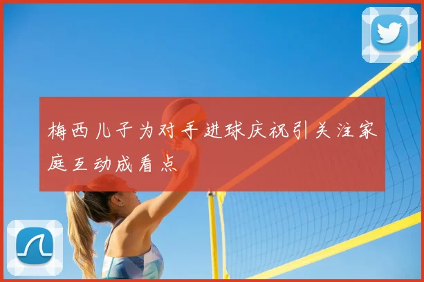 梅西儿子为对手进球庆祝引关注家庭互动成看点